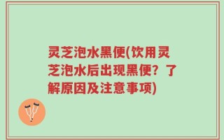 灵芝泡水黑便(饮用灵芝泡水后出现黑便？了解原因及注意事项)