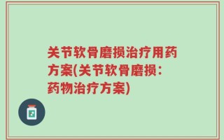 关节软骨磨损治疗用药方案(关节软骨磨损：药物治疗方案)