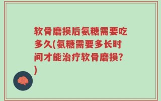 软骨磨损后氨糖需要吃多久(氨糖需要多长时间才能治疗软骨磨损？)