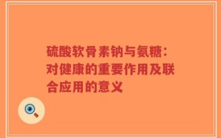 硫酸软骨素钠与氨糖：对健康的重要作用及联合应用的意义