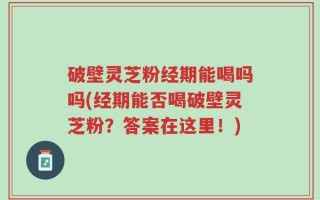 破壁灵芝粉经期能喝吗吗(经期能否喝破壁灵芝粉？答案在这里！)