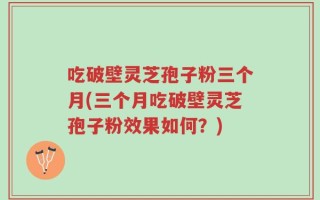 吃破壁灵芝孢子粉三个月(三个月吃破壁灵芝孢子粉效果如何？)