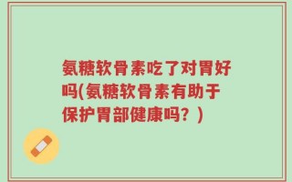 氨糖软骨素吃了对胃好吗(氨糖软骨素有助于保护胃部健康吗？)