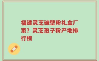 福建灵芝破壁粉礼盒厂家？灵芝孢子粉产地排行榜