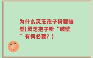 为什么灵芝孢子粉要破壁(灵芝孢子粉“破壁”有何必要？)