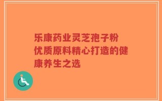 乐康药业灵芝孢子粉 优质原料精心打造的健康养生之选