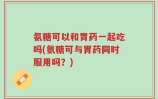 氨糖可以和胃药一起吃吗(氨糖可与胃药同时服用吗？)