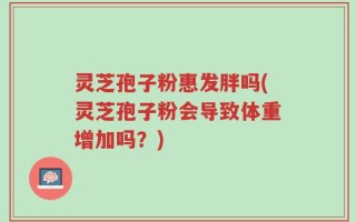 灵芝孢子粉惠发胖吗(灵芝孢子粉会导致体重增加吗？)