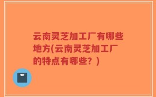 云南灵芝加工厂有哪些地方(云南灵芝加工厂的特点有哪些？)
