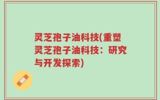 灵芝孢子油科技(重塑灵芝孢子油科技：研究与开发探索)