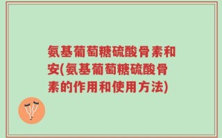 氨基葡萄糖硫酸骨素和安(氨基葡萄糖硫酸骨素的作用和使用方法)