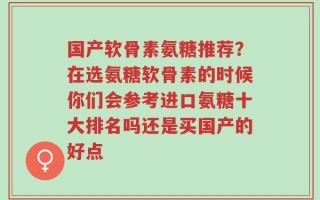 国产软骨素氨糖推荐？在选氨糖软骨素的时候你们会参考进口氨糖十大排名吗还是买国产的好点