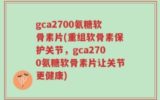 gca2700氨糖软骨素片(重组软骨素保护关节，gca2700氨糖软骨素片让关节更健康)