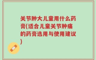 关节肿大儿童用什么药膏(适合儿童关节肿痛的药膏选用与使用建议)