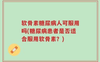 软骨素糖尿病人可服用吗(糖尿病患者是否适合服用软骨素？)