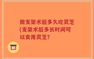 做支架术后多久吃灵芝(支架术后多长时间可以食用灵芝？