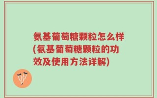 氨基葡萄糖颗粒怎么样(氨基葡萄糖颗粒的功效及使用方法详解)