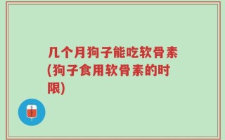 几个月狗子能吃软骨素(狗子食用软骨素的时限)