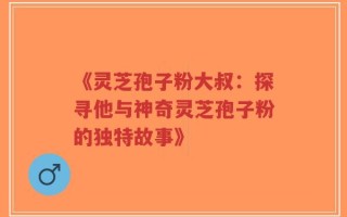 《灵芝孢子粉大叔：探寻他与神奇灵芝孢子粉的独特故事》