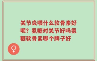 关节炎喂什么软骨素好呢？氨糖对关节好吗氨糖软骨素哪个牌子好