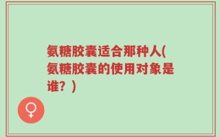 氨糖胶囊适合那种人(氨糖胶囊的使用对象是谁？)