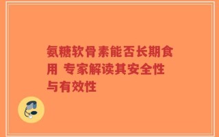 氨糖软骨素能否长期食用 专家解读其安全性与有效性