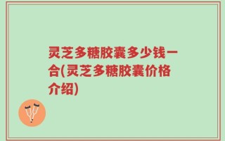 灵芝多糖胶囊多少钱一合(灵芝多糖胶囊价格介绍)