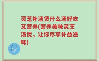 灵芝补汤煲什么汤好吃又营养(营养美味灵芝汤煲，让你尽享补益滋味)