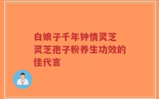 白娘子千年钟情灵芝 灵芝孢子粉养生功效的佳代言