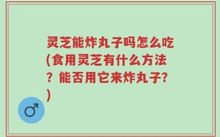 灵芝能炸丸子吗怎么吃(食用灵芝有什么方法？能否用它来炸丸子？)