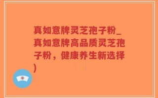 真如意牌灵芝孢子粉_真如意牌高品质灵芝孢子粉，健康养生新选择)