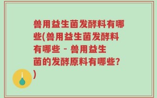 兽用益生菌发酵料有哪些(兽用益生菌发酵料有哪些 - 兽用益生菌的发酵原料有哪些？)