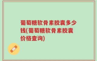 葡萄糖软骨素胶囊多少钱(葡萄糖软骨素胶囊价格查询)