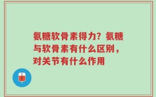 氨糖软骨素得力？氨糖与软骨素有什么区别，对关节有什么作用