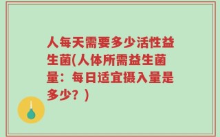 人每天需要多少活性益生菌(人体所需益生菌量：每日适宜摄入量是多少？)