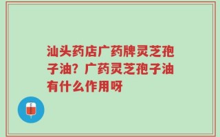 汕头药店广药牌灵芝孢子油？广药灵芝孢子油有什么作用呀