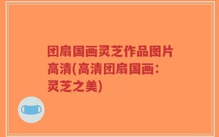 团扇国画灵芝作品图片高清(高清团扇国画：灵芝之美)