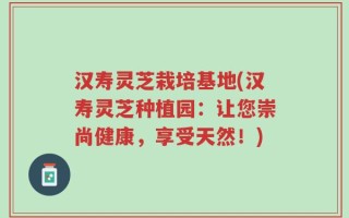 汉寿灵芝栽培基地(汉寿灵芝种植园：让您崇尚健康，享受天然！)