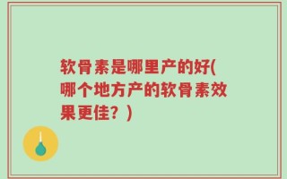 软骨素是哪里产的好(哪个地方产的软骨素效果更佳？)