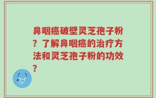 鼻咽癌破壁灵芝孢子粉？了解鼻咽癌的治疗方法和灵芝孢子粉的功效？