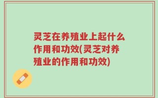 灵芝在养殖业上起什么作用和功效(灵芝对养殖业的作用和功效)