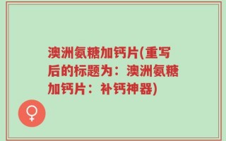 澳洲氨糖加钙片(重写后的标题为：澳洲氨糖加钙片：补钙神器)