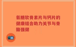氨糖软骨素片与钙片的健康组合助力关节与骨骼强健