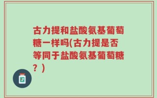 古力提和盐酸氨基葡萄糖一样吗(古力提是否等同于盐酸氨基葡萄糖？)