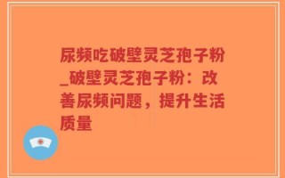 尿频吃破壁灵芝孢子粉_破壁灵芝孢子粉：改善尿频问题，提升生活质量