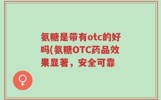 氨糖是带有otc的好吗(氨糖OTC药品效果显著，安全可靠