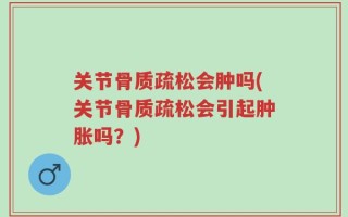 关节骨质疏松会肿吗(关节骨质疏松会引起肿胀吗？)