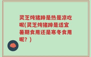 灵芝炖猪蹄是热是凉吃呢(灵芝炖猪蹄是适宜暑期食用还是寒冬食用呢？)