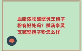 血脂浓吃破壁灵芝孢子粉有好处吗？赋汤亭灵芝破壁孢子粉怎么样
