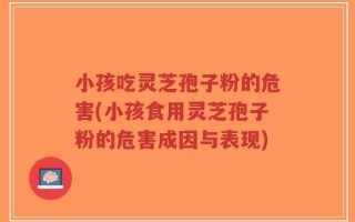 小孩吃灵芝孢子粉的危害(小孩食用灵芝孢子粉的危害成因与表现)